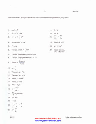 3 4531/2 
Mak/umat berikut mungkin berfaedah.Simbol-simbol mempunyai makna yang biasa. 
1. 
2. 
3. 
v-u 
a=-- 
t 
II= u2 + 2as 
1 
s = ut + -af 
2 
4. Momentum = mv 
5. F=ma 
6. 
1 
T enaga kinetik = - mil 
2 
7. 
8. 
9. 
Tenaga keupayaan graviti = mgh 
Tenaga keupayaan kenyal =% Fx 
Tenaga 
Kuasa = 
mas a 
m 
10. p = -v 
11 . Tekanan, p = F/A 
12. Tekanan, p =hOg 
13. Haba, Q = mce 
14. Haba , Q = ml 
15. P,V1 = PN2 
sin i 
16. n = -.­smr 
17. 
PV 
-= pemalar 
T 
18. E = mc2 
19. v=fJo.. 
1 1 1 
--- + 
f u v 
20. 
21 . Jo.. = ax 
D 
4531/2 
22. Q =It 
23. V= IR 
Ns Vs 
24. - = - 
Np Vp 
25. Kuasa, P =VI 
26. g = 10 ms-2 
27. Halaju cahaya, 
c = 3 x 108 ms·1 
[Lihat halaman sebelah 
more examination papers at : 
www.myschoolchildren.com 
 