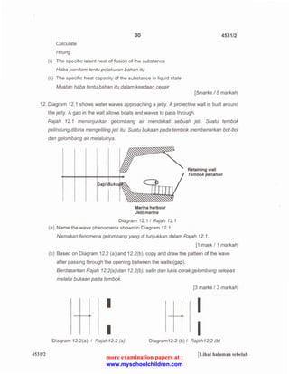 Calculate 
Hitung 
30 
(i) The specific latent heat of fusion of the substance 
Haba pendam tentu pelakuran bahan itu 
(ii) The specific heat capacity of the substance in liquid state 
Muatan haba tentu bahan itu dalam keadaan cecair 
4531/2 
[5marks I 5 markah] 
12. Diagram 12.1 shows water waves approaching a jetty. A protective wall is built around 
the jetty. A gap in the wall allows boats and waves to pass through. 
453112 
Rajah 12. 1 menunjukkan gelombang air mendekati sebuah jeti. Suatu tembok 
pelindung dibina mengeliling jeti itu. Suatu bukaan pada tembok membenarkan bot-bot 
dan gelombang air melaluinya. 
Gap/ Buka 
Marina harbour 
Jerri marina 
Diagram 12.1 I Rajah 12. 1 
(a) Name the wave phenomena shown in Diagram 12.1. 
Retaining wall 
Tembok penahan 
Namakan fenomena gelombang yang di tunjukkan dalam Rajah 12. 1. 
[1 mark I 1 markah] 
(b) Based on Diagram 12.2 (a) and 12.2(b), copy and draw the pattern of the wave 
after passing through the opening between the walls (gap). 
Berdasarkan Rajah 12.2(a) dan 12.2(b), sa/in dan lukis corak gelombang selepas 
melalui bukaan pada tembok. 
I 
I 
Diagram 12.2(a) I Rajah12.2 (a) 
[3 marks I 3 markah] 
I 
I 
Diagram12.2 (b) I Rajah12.2 (b) 
[Lihat halaman sebelah 
more examination papers at : 
www.myschoolchildren.com 
 
