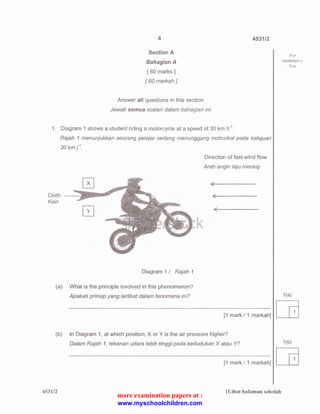 4 
Section A 
Sahagian A 
[ 60 marks] 
[ 60 markah] 
Answer all questions in this section. 
Jawab semua soalan dalam bahagian ini. 
4531/2 
1. Diagram 1 shows a student riding a motorcycle at a speed of 30 km h-1 
. 
Cloth 
Kain 
Rajah 1 menunjukkan seorang pelajar sedang menunggang motosikal pada kelajuan 
30km/. 
Diagram 1 I Rajah 1 
Direction of fast wind flow 
Arah angin laju meniup 
(a) What is the principle involved in this phenomenon? 
(b) 
Apakah prinsip yang terlibat dalam fenomena ini? 
[1 mark I 1 markah] 
In Diagram 1, at which position, X or Y is the air pressure higher? 
Dalam Rajah 1, tekanan udara /ebih tinggi pad a kedudukan X a tau Y? 
[1 mark I 1 markah] 
For 
examiner's 
Use 
1 (a) 
[G 
1 (b) 
[G 
453112 [Lihat halaman sebelah 
more examination papers at : 
www.myschoolchildren.com 
 