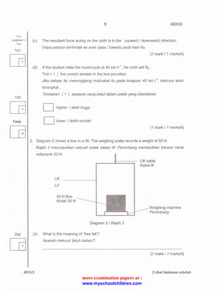 5 4531/2 
For 
examiner 's (c) The resultant force acting on the cloth is in the (upward I downward) direction. 
Use 
1 (c) 
1(d) 
[B 
Total 
Daya paduan bertindak ke arah (atas I bawah) pada kain itu. 
[1 mark I 1 markah] 
(d) If the student rides the motorcycle at 40 km h-1 
, his cloth will fly ... 
Tick ( ..J ) the correct answer in the box provided. 
Jika pe/ajar itu menunggang motosikal itu pada kelajuan 40 km / . kainnya akan 
terangkat ... 
Tandakan ( ..J ) jawapan yang betul dalam petak yang disediakan. 
D higher I lebih tinggi 
D lower I /ebih rendah 
[1 mark I 1 markah] 
2. Diagram 2 shows a box in a lift. The weighing scale records a weight of 50 N. 
Rajah 2 menunjukkan sebuah kotak dalam /if. Penimbang merekodkan bacaan berat 
sebanyak 50 N. 
Lift 
Lif 
50 N Box 
Kotak 50 N 
Diagram 2 I Rajah 2 
Lift cable 
Kabel /if 
Weighing machine 
Penimbang 
2(a) (a) What is the meaning of 'free fall'? 
Apakah maksud Jatuh bebas'? 
[1 mark I 1 markah] 
4531/2 [Lihat halaman sebelah 
more examination papers at : 
www.myschoolchildren.com 
 