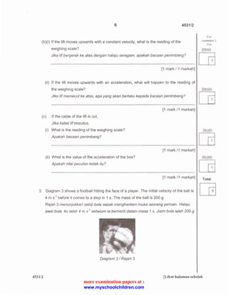 6 4531/2 
(b)(i) If the lift moves upwards with a constant velocity, what is the reading of the 
weighing scale? 
Jika /if bergerak ke atas dengan halaju seragam, apakah bacaan penimbang? 
[1 mark I 1 markah] 
(ii) If the lift moves upwards with an acceleration, what will happen to the reading of 
the weighing scale? 
Jika /if memecut ke atas, apa yang akan berlaku kepada bacaan penimbang? 
(c) If the cable of the lift is cut, 
Jika kabellif terputus, 
(i) What is the reading of the weighing scale? 
Apakah bacaan penimbang? 
(ii) What is the value of the acceleration of the box? 
Apakah nilai pecutan kotak itu? 
[1 mark 11 markah] 
[1 mark 11 markah] 
[1 mark /1 markah] 
3. Diagram 3 shows a football hitting the face of a player. The initial velocity of the ball is 
4 m s·1 before it comes to a stop in 1 s. The mass of the ball is 200 g. 
Rajah 3 menunjukkan sebiji bola sepak menghentam muka seorang pemain. Halaju 
awal bola itu ialah 4 m s·1 sebelum ia berhenti dalam masa 1 s. Jisim bola ialah 200 g. 
Diagram 3 I Rajah 3 
For 
examiner "s 
Use 
2(b )(i) 
[G 
2(b )(ii) [G 
2(c)(i) [G 
2( c)(ii) [G 
Total 
453112 [Lihat halaman sebelah 
more examination papers at : 
www.myschoolchildren.com 
 