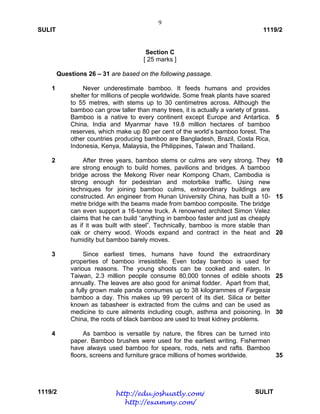9
SULIT 1119/2
1119/2 SULIT
Section C
[ 25 marks ]
Questions 26 – 31 are based on the following passage.
1
2
3
4
Never underestimate bamboo. It feeds humans and provides
shelter for millions of people worldwide. Some freak plants have soared
to 55 metres, with stems up to 30 centimetres across. Although the
bamboo can grow taller than many trees, it is actually a variety of grass.
Bamboo is a native to every continent except Europe and Antartica.
China, India and Myanmar have 19.8 million hectares of bamboo
reserves, which make up 80 per cent of the world’s bamboo forest. The
other countries producing bamboo are Bangladesh, Brazil, Costa Rica,
Indonesia, Kenya, Malaysia, the Philippines, Taiwan and Thailand.
After three years, bamboo stems or culms are very strong. They
are strong enough to build homes, pavilions and bridges. A bamboo
bridge across the Mekong River near Kompong Cham, Cambodia is
strong enough for pedestrian and motorbike traffic. Using new
techniques for joining bamboo culms, extraordinary buildings are
constructed. An engineer from Hunan University China, has built a 10-
metre bridge with the beams made from bamboo composite. The bridge
can even support a 16-tonne truck. A renowned architect Simon Velez
claims that he can build “anything in bamboo faster and just as cheaply
as if it was built with steel”. Technically, bamboo is more stable than
oak or cherry wood. Woods expand and contract in the heat and
humidity but bamboo barely moves.
Since earliest times, humans have found the extraordinary
properties of bamboo irresistible. Even today bamboo is used for
various reasons. The young shoots can be cooked and eaten. In
Taiwan, 2.3 million people consume 80,000 tonnes of edible shoots
annually. The leaves are also good for animal fodder. Apart from that,
a fully grown male panda consumes up to 38 kilogrammes of Fargesia
bamboo a day. This makes up 99 percent of its diet. Silica or better
known as tabasheer is extracted from the culms and can be used as
medicine to cure ailments including cough, asthma and poisoning. In
China, the roots of black bamboo are used to treat kidney problems.
As bamboo is versatile by nature, the fibres can be turned into
paper. Bamboo brushes were used for the earliest writing. Fishermen
have always used bamboo for spears, rods, nets and rafts. Bamboo
floors, screens and furniture grace millions of homes worldwide.
5
10
15
20
25
30
35
http://edu.joshuatly.com/
http://exammy.com/
 