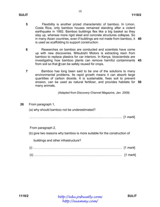 10
SULIT 1119/2
1119/2 SULIT
5
6
7
Flexibility is another prized characteristic of bamboo. In Limon,
Costa Rica, only bamboo houses remained standing after a violent
earthquake in 1992. Bamboo buildings flex like a big basket so they
stay up, whereas more rigid steel and concrete structures collapse. So
in many Asian countries, even if buildings are not made from bamboo, it
is used as scaffolding to support construction.
Researches on bamboo are conducted and scientists have come
up with new discoveries. Mitsubishi Motors is extracting resin from
bamboo to replace plastics for car interiors. In Kenya, bioscientists are
investigating how bamboo plants can remove harmful contaminants
from soil so that it can be safely reused for crops.
Bamboo has long been said to be one of the solutions to many
environmental problems. Its rapid growth means it can absorb large
quantities of carbon dioxide. It is sustainable, fixes soil to prevent
erosion, can be used as natural fertilizer, and provides habitats for
many animals.
(Adapted from Discovery Channel Magazine, Jan. 2009)
40
45
50
26 From paragraph 1,
(a) why should bamboo not be underestimated?
…………………………………………………………………………….. [1 mark]
From paragraph 2,
(b) give two reasons why bamboo is more suitable for the construction of
buildings and other infrastructure?
(i) .………………………………………………………………………… [1 mark]
(ii) ………………………………………………………………………… [1 mark]
http://edu.joshuatly.com/
http://exammy.com/
 