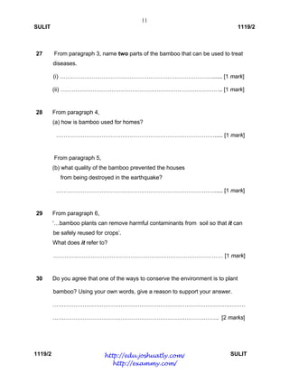 11
SULIT 1119/2
1119/2 SULIT
27
28
29
30
From paragraph 3, name two parts of the bamboo that can be used to treat
diseases.
(i) ………………………………………………………………………...... [1 mark]
(ii) ………………………………………………………………………….. [1 mark]
From paragraph 4,
(a) how is bamboo used for homes?
…………………………………………………………………………..... [1 mark]
From paragraph 5,
(b) what quality of the bamboo prevented the houses
from being destroyed in the earthquake?
…………………………………………………………………………..... [1 mark]
From paragraph 6,
‘…bamboo plants can remove harmful contaminants from soil so that it can
be safely reused for crops’.
What does it refer to?
……………………………………………………………………………… [1 mark]
Do you agree that one of the ways to conserve the environment is to plant
bamboo? Using your own words, give a reason to support your answer.
…………………………………………………………………………………………
……………………………………………………………………………. [2 marks]
http://edu.joshuatly.com/
http://exammy.com/
 