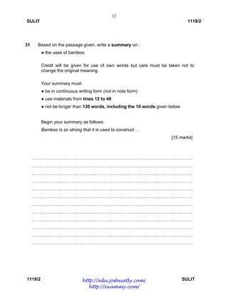 12
SULIT 1119/2
1119/2 SULIT
31 Based on the passage given, write a summary on :
● the uses of bamboo
Credit will be given for use of own words but care must be taken not to
change the original meaning.
Your summary must:
● be in continuous writing form (not in note form)
● use materials from lines 12 to 48
● not be longer than 130 words, including the 10 words given below
Begin your summary as follows:
Bamboo is so strong that it is used to construct …
[15 marks]
………………………………………………………………………………………………
………………………………………………………………………………………………
………………………………………………………………………………………………
………………………………………………………………………………………………
………………………………………………………………………………………………
………………………………………………………………………………………………
………………………………………………………………………………………………
………………………………………………………………………………………………
………………………………………………………………………………………………
………………………………………………………………………………………………
………………………………………………………………………………………………
………………………………………………………………………………………………
http://edu.joshuatly.com/
http://exammy.com/
 