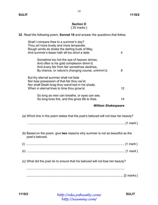 14
SULIT 1119/2
1119/2 SULIT
Section D
[ 25 marks ]
32 Read the following poem, Sonnet 18 and answer the questions that follow.
Shall I compare thee to a summer’s day?
Thou art more lovely and more temperate.
Rough winds do shake the darling buds of May,
And summer’s lease hath all too short a date: 4
Sometime too hot the eye of heaven shines,
And often is his gold complexion dimm’d;
And every fair from fair sometimes declines,
By chance, or nature’s changing course, untrimm’d; 8
But thy eternal summer shall not fade
Nor lose possession of that fair thou ow’st;
Nor shall Death brag thou wand’rest in his shade,
When in eternal lines to time thou grow’st. 12
So long as men can breathe, or eyes can see,
So long lives this, and this gives life to thee. 14
                 William Shakespeare
 
(a) Which line in the poem states that the poet’s beloved will not lose her beauty?
................................................................................................................. [1 mark ]
(b) Based on the poem, give two reasons why summer is not as beautiful as the
poet’s beloved.
(i) .................................................................................................................. [1 mark ]
(ii) .................................................................................................................. [1 mark ]
(c) What did the poet do to ensure that his beloved will not lose her beauty?
..................................................................................................................
................................................................................................................ [2 marks ]
http://edu.joshuatly.com/
http://exammy.com/
 