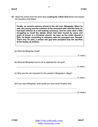 15
SULIT 1119/2
1119/2 SULIT
33 Read the extract from the short story Looking for a Rain God below and answer
the questions that follow.
(a) What did Mokgobja recall?
.................................................................................................................. [1 mark ]
(b) What did Mokgobja have to do to appease the rain god?
................................................................................................................. [1 mark ]
(c) Why was the rain important for the people in Mokgobja’s village?
................................................................................................................. [1 mark ]
(d) If you were Mokgobja, what would you have done? Explain why.
………………………………………………………………………………….
................................................................................................................. [2 marks ]
Finally, an ancient memory stirred in the old man, Mokgobja. When he
was very young and the customs of the ancestors still ruled the land, he
had been witness to a rain-making ceremony. And he came alive a little
struggling to recall the details which had been buried by years and
years of prayer in a Christian church. As soon as the mists cleared a
little, he began consulting in whispers with his youngest son, Ramadi.
There was, he said, a certain rain god who accepted only the sacrifice
of the bodies of children.
http://edu.joshuatly.com/
http://exammy.com/
 