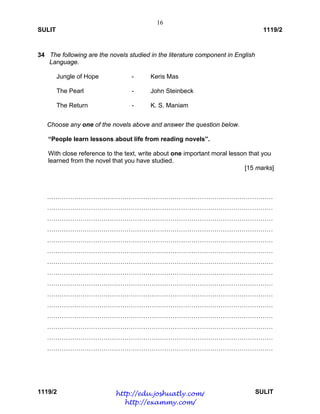 16
SULIT 1119/2
1119/2 SULIT
34 The following are the novels studied in the literature component in English
Language.
Jungle of Hope - Keris Mas
The Pearl - John Steinbeck
The Return - K. S. Maniam
Choose any one of the novels above and answer the question below.
“People learn lessons about life from reading novels”.
With close reference to the text, write about one important moral lesson that you
learned from the novel that you have studied.
[15 marks]
………………………………………………………………………………………………
………………………………………………………………………………………………
………………………………………………………………………………………………
………………………………………………………………………………………………
………………………………………………………………………………………………
………………………………………………………………………………………………
………………………………………………………………………………………………
………………………………………………………………………………………………
………………………………………………………………………………………………
………………………………………………………………………………………………
………………………………………………………………………………………………
………………………………………………………………………………………………
………………………………………………………………………………………………
………………………………………………………………………………………………
………………………………………………………………………………………………
http://edu.joshuatly.com/
http://exammy.com/
 