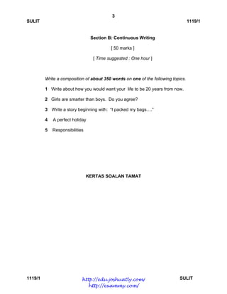 3
SULIT 1119/1
1119/1 SULIT
Section B: Continuous Writing
[ 50 marks ]
[ Time suggested : One hour ]
Write a composition of about 350 words on one of the following topics.
1 Write about how you would want your life to be 20 years from now.
2 Girls are smarter than boys. Do you agree?
3 Write a story beginning with: “I packed my bags….”
4 A perfect holiday
5 Responsibilities
KERTAS SOALAN TAMAT
http://edu.joshuatly.com/
http://exammy.com/
 