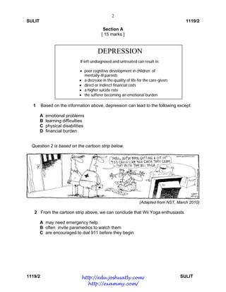 2
SULIT 1119/2
1119/2 SULIT
Section A
[ 15 marks ]
1 Based on the information above, depression can lead to the following except
A emotional problems
B learning difficulties
C physical disabilities
D financial burden
 
 
Question 2 is based on the cartoon strip below.
(Adapted from NST, March 2010)
2 From the cartoon strip above, we can conclude that Wii Yoga enthusiasts
A may need emergency help
B often invite paramedics to watch them
C are encouraged to dial 911 before they begin
DEPRESSION
If left undiagnosed and untreated can result in:
 poor cognitive development in children of
mentally-ill parents
 a decrease in the quality of life for the care-givers
 direct or indirect financial costs
 a higher suicide rate
 the sufferer becoming an emotional burden
http://edu.joshuatly.com/
http://exammy.com/
 