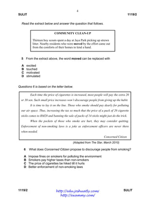 4
SULIT 1119/2
1119/2 SULIT
Read the extract below and answer the question that follows.
5 From the extract above, the word moved can be replaced with
A excited
B touched
C motivated
D stimulated
Questions 6 is based on the letter below.
(Adapted from The Star, March 2010)
6 What does Concerned Citizen propose to discourage people from smoking?
A Impose fines on smokers for polluting the environment
B Smokers pay higher taxes than non-smokers
C The price of cigarettes be hiked till it hurts
D Better enforcement of non-smoking laws
 
COMMUNITY CLEAN-UP
Thirteen boy scouts spent a day at Jaya Park picking up strewn
litter. Nearby residents who were moved by the effort came out
from the comforts of their homes to lend a hand.
Each time the price of cigarettes is increased, most people will pay the extra 20
or 30 sen. Such small price increases won’t discourage people from giving up the habit.
It is time to lay it on the line. Those who smoke should pay dearly for polluting
our air space. Thus, increasing the tax so much that the price of a pack of 20 cigarette
sticks comes to RM20 and banning the sale of packs of 14 sticks might just do the trick.
When the pockets of those who smoke are hurt, they may consider quitting.
Enforcement of non-smoking laws is a joke as enforcement officers are never there
when needed.
Concerned Citizen
http://edu.joshuatly.com/
http://exammy.com/
 