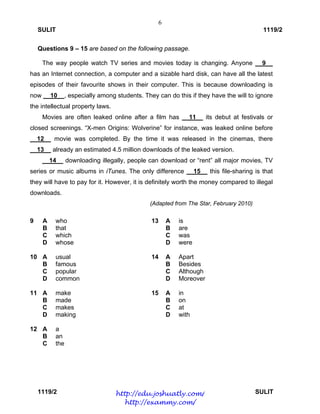6
SULIT 1119/2
1119/2 SULIT
Questions 9 – 15 are based on the following passage.
The way people watch TV series and movies today is changing. Anyone __9__
has an Internet connection, a computer and a sizable hard disk, can have all the latest
episodes of their favourite shows in their computer. This is because downloading is
now __10__, especially among students. They can do this if they have the will to ignore
the intellectual property laws.
Movies are often leaked online after a film has __11__ its debut at festivals or
closed screenings. “X-men Origins: Wolverine” for instance, was leaked online before
__12__ movie was completed. By the time it was released in the cinemas, there
__13__ already an estimated 4.5 million downloads of the leaked version.
__14__ downloading illegally, people can download or “rent” all major movies, TV
series or music albums in iTunes. The only difference __15__ this file-sharing is that
they will have to pay for it. However, it is definitely worth the money compared to illegal
downloads.
(Adapted from The Star, February 2010)
9
10
11
12 
A
B
C
D
A
B
C
D
A
B
C
D
A
B
C
who
that
which
whose
usual
famous
popular
common
make
made
makes
making
a
an
the
13
14
15
A
B
C
D
A
B
C
D
A
B
C
D
is
are
was
were
Apart
Besides
Although
Moreover
in
on
at
with
http://edu.joshuatly.com/
http://exammy.com/
 