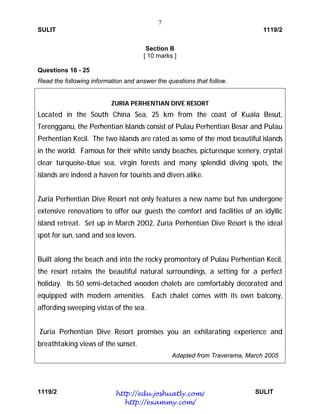 7
SULIT 1119/2
1119/2 SULIT
Section B
[ 10 marks ]
Questions 16 - 25
Read the following information and answer the questions that follow.
ZURIA PERHENTIAN DIVE RESORT
Located in the South China Sea, 25 km from the coast of Kuala Besut,
Terengganu, the Perhentian Islands consist of Pulau Perhentian Besar and Pulau
Perhentian Kecil. The two islands are rated as some of the most beautiful islands
in the world. Famous for their white sandy beaches, picturesque scenery, crystal
clear turquoise-blue sea, virgin forests and many splendid diving spots, the
islands are indeed a haven for tourists and divers alike.
Zuria Perhentian Dive Resort not only features a new name but has undergone
extensive renovations to offer our guests the comfort and facilities of an idyllic
island retreat. Set up in March 2002, Zuria Perhentian Dive Resort is the ideal
spot for sun, sand and sea lovers.
Built along the beach and into the rocky promontory of Pulau Perhentian Kecil,
the resort retains the beautiful natural surroundings, a setting for a perfect
holiday. Its 50 semi-detached wooden chalets are comfortably decorated and
equipped with modern amenities. Each chalet comes with its own balcony,
affording sweeping vistas of the sea.
Zuria Perhentian Dive Resort promises you an exhilarating experience and
breathtaking views of the sunset.
Adapted from Traverama, March 2005
http://edu.joshuatly.com/
http://exammy.com/
 