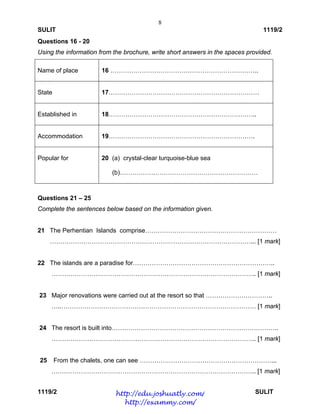 8
SULIT 1119/2
1119/2 SULIT
Questions 16 - 20
Using the information from the brochure, write short answers in the spaces provided.
Name of place 16 ……………………………………………………………..
State 17………………………………………………………………
Established in 18……………………………………………………………..
Accommodation 19…………………………………………………………….
Popular for 20 (a) crystal-clear turquoise-blue sea
(b)…………………………………………………………
Questions 21 – 25
Complete the sentences below based on the information given.
21 The Perhentian Islands comprise………………………………………………………
……………………………………………………………………………………... [1 mark]
22 The islands are a paradise for…………………………………………………………..
…………………………………………………………………………………….. [1 mark]
23 Major renovations were carried out at the resort so that …………………………..
…..………………………………………………………………………………… [1 mark]
24 The resort is built into……………………………………………………………………..
…………………………………………………………………………………….. [1 mark]
25 From the chalets, one can see ………………………………………………………...
…………………………………………………………………………………….. [1 mark]
http://edu.joshuatly.com/
http://exammy.com/
 