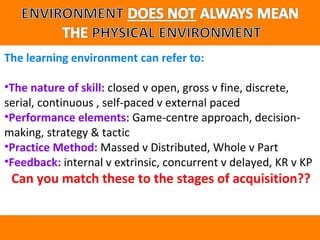 The learning environment can refer to: 
•The nature of skill: closed v open, gross v fine, discrete, 
serial, continuous , self-paced v external paced 
•Performance elements: Game-centre approach, decision-making, 
strategy & tactic 
•Practice Method: Massed v Distributed, Whole v Part 
•Feedback: internal v extrinsic, concurrent v delayed, KR v KP 
Can you match these to the stages of acquisition?? 
 