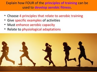 Explain how FOUR of the principles of training can be 
used to develop aerobic fitness. 
• Choose 4 principles that relate to aerobic training 
• Give specific examples of activities 
• Must enhance aerobic capacity 
• Relate to physiological adaptations 
 