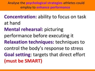 Analyse the psychological strategies athletes could 
employ to enhance performance 
Concentration: ability to focus on task 
at hand 
Mental rehearsal: picturing 
performance before executing it 
Relaxation techniques: techniques to 
control the body’s response to stress 
Goal setting: targets that direct effort 
(must be SMART) 
 