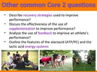 • Describe recovery strategies used to improve 
performance? 
• Discuss the effectiveness of the use of 
supplementation to improve performance? 
• Analyse the use of feedback to improve an athlete’s 
performance? 
• Outline the features of the alactacid (ATP/PC) and the 
lactic acid energy systems 
 