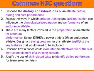 1. Describe the dietary considerations of an athlete before, 
during and post performance 
2. Assess the ways in which attitude training and acclimatisation can 
influence the physiological preparation and performance of an 
endurance athlete 
3. There are many factors involved in the preparation of an athlete 
for optimum 
performance. Select EITHER a power athlete OR an endurance 
athlete. Design a training program for this athlete, justifying the 
key features that would need to be included 
4. Describe how a coach could evaluate the effectiveness of the skill 
instruction element of a training session. 
5. Justify the use of skill-related tests to identify skilled performers 
for team selection trials 
 