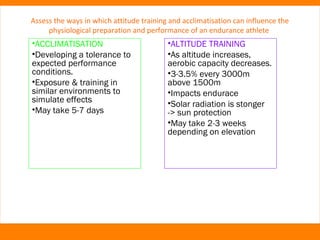 Assess the ways in which attitude training and acclimatisation can influence the 
physiological preparation and performance of an endurance athlete 
•ACCLIMATISATION 
•Developing a tolerance to 
expected performance 
conditions. 
•Exposure & training in 
similar environments to 
simulate effects 
•May take 5-7 days 
•ALTITUDE TRAINING 
•As altitude increases, 
aerobic capacity decreases. 
•3-3.5% every 3000m 
above 1500m 
•Impacts endurace 
•Solar radiation is stonger 
-> sun protection 
•May take 2-3 weeks 
depending on elevation 
 