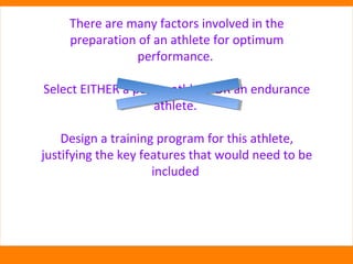 There are many factors involved in the 
preparation of an athlete for optimum 
performance. 
Select EITHER a power athlete OR an endurance 
athlete. 
Design a training program for this athlete, 
justifying the key features that would need to be 
included 
 