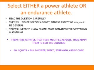 Select EITHER a power athlete OR 
an endurance athlete. 
• READ THE QUESTION CAREFULLY 
• THEY WILL EITHER SPECIFY A SPORT, FITNESS ASPECT OR ask you to 
BE GENERAL 
• YOU WILL NEED TO KNOW EXAMPLES OF ACTIVITIES FOR EVERYTHING 
& ANYTHING. 
• TRICK: FIND ACTIVITES THAT TRAIN MULITPLE ASPECTS, THEN ADAPT 
THEM TO SUIT THE QUESTION 
• EG. SQUATS = BUILD POWER, SPEED, STRENGTH, ASSIST CORE 
 