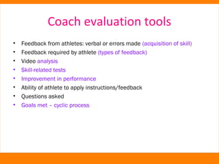 Coach evaluation tools 
• Feedback from athletes: verbal or errors made (acquisition of skill) 
• Feedback required by athlete (types of feedback) 
• Video analysis 
• Skill-related tests 
• Improvement in performance 
• Ability of athlete to apply instructions/feedback 
• Questions asked 
• Goals met – cyclic process 
 