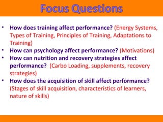 • How does training affect performance? (Energy Systems, 
Types of Training, Principles of Training, Adaptations to 
Training) 
• How can psychology affect performance? (Motivations) 
• How can nutrition and recovery strategies affect 
performance? (Carbo Loading, supplements, recovery 
strategies) 
• How does the acquisition of skill affect performance? 
(Stages of skill acquisition, characteristics of learners, 
nature of skills) 
 