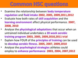 • Examine the relationship between body temperature 
regulation and fluid intake 2002, 2005, 2009,2011,2012 
• Evaluate how both rates of skill acquisition and the 
learning environment affect physical performance. 2007, 
2008, 2010 
• Analyse the physiological adaptations that occur when an 
untrained individual undertakes a 20 week aerobic 
training program 2003, 2005, 2009,2010,2011 trial 
• Explain how FOUR of the principles of training can be used 
to develop aerobic fitness. 2005, 2007, 2009,2010 
• Analyse the psychological strategies athletes could 
employ to enhance performance 2003, 2004, 2007,2012 
 