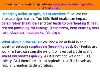 Examine the relationship between body temperature regulation 
and fluid intake 
For highly active people, in hot weather, fluid loss can 
increase significantly. Too little fluid intake can impact 
perspiration (heat loss) and can leads to overheating & heat 
related physiological damage (heat stress, heat cramps, heat 
rash, dizziness, heat stoke, fainting). 
What about in the COLD: We lose a lot of fluid in cold 
weather through respiration (breathing out). Our bodies are 
working hard carrying the weight of layers of clothing and 
sweat evaporates quickly. As it is not hot, we don’t FEEL 
thirsty. And therefore do not replenish our fluid levels as 
regularly leading to dehydration. 
 