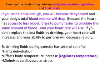 Examine the relationship between body temperature regulation 
and fluid intake 
If you don't drink enough, you will become dehydrated and 
your body's total blood volume will drop. Because the heart 
has access to less blood, it has to pump faster to circulate the 
same amount of blood - and your heart rate will rise. If you 
don't replace the lost fluids by drinking, your heart rate will 
increase, and your ability to perform will decrease rapidly. 
So drinking fluids during exercise has several benefits: 
•Fights dehydration 
•Offsets body temperature increase (regulates temperature) 
•Minimises cardiovascular stress 
 
