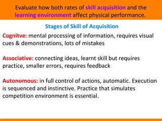 Evaluate how both rates of skill acquisition and the 
learning environment affect physical performance. 
Stages of Skill of Acquisition 
Cognitve: mental processing of information, requires visual 
cues & demonstrations, lots of mistakes 
Associative: connecting ideas, learnt skill but requires 
practice, smaller errors, requires feedback 
Autonomous: in full control of actions, automatic. Execution 
is sequenced and instinctive. Practice that simulates 
competition environment is essential. 
 