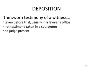 DEPOSITION The sworn testimony of a witness… taken before trial, usually in a lawyer’s office not  testimony taken in a courtroom no judge present 