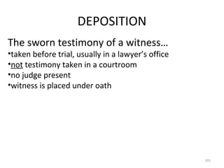 DEPOSITION The sworn testimony of a witness… taken before trial, usually in a lawyer’s office not  testimony taken in a courtroom no judge present witness is placed under oath 