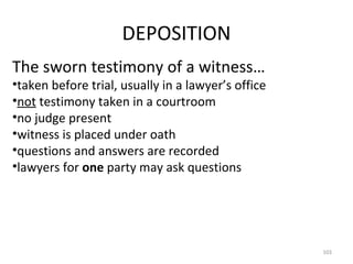 DEPOSITION The sworn testimony of a witness… taken before trial, usually in a lawyer’s office not  testimony taken in a courtroom no judge present witness is placed under oath questions and answers are recorded lawyers for  one  party may ask questions 