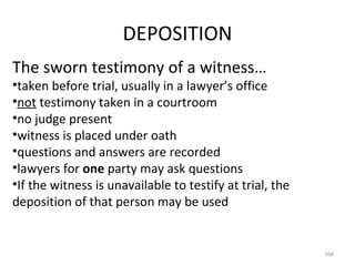 DEPOSITION The sworn testimony of a witness… taken before trial, usually in a lawyer’s office not  testimony taken in a courtroom no judge present witness is placed under oath questions and answers are recorded lawyers for  one  party may ask questions If the witness is unavailable to testify at trial, the deposition of that person may be used 
