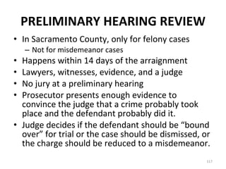PRELIMINARY HEARING REVIEW In Sacramento County, only for felony cases Not for misdemeanor cases Happens within 14 days of the arraignment Lawyers, witnesses, evidence, and a judge No jury at a preliminary hearing Prosecutor presents enough evidence to convince the judge that a crime probably took place and the defendant probably did it. Judge decides if the defendant should be “bound over” for trial or the case should be dismissed, or the charge should be reduced to a misdemeanor. 