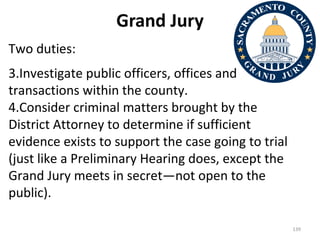 Grand Jury Two duties: Investigate public officers, offices and transactions within the county. Consider criminal matters brought by the District Attorney to determine if sufficient evidence exists to support the case going to trial (just like a Preliminary Hearing does, except the Grand Jury meets in secret—not open to the public). 