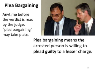 Plea Bargaining Plea bargaining means the arrested person is willing to plead  guilty  to a lesser charge. Anytime before the verdict is read by the judge, “plea bargaining” may take place. 