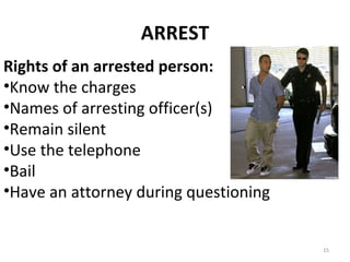 ARREST Rights of an arrested person: Know the charges Names of arresting officer(s) Remain silent Use the telephone Bail Have an attorney during questioning 