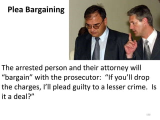 The arrested person and their attorney will “bargain” with the prosecutor:  “If you’ll drop the charges, I’ll plead guilty to a lesser crime.  Is it a deal?” Plea Bargaining 