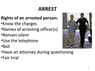 ARREST Rights of an arrested person: Know the charges Names of arresting officer(s) Remain silent Use the telephone Bail Have an attorney during questioning Fair trial 