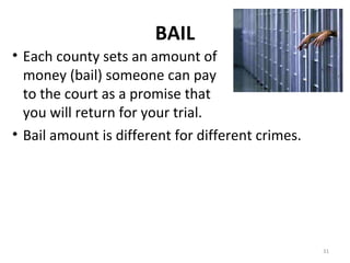 BAIL Each county sets an amount of money (bail) someone can pay to the court as a promise that you will return for your trial. Bail amount is different for different crimes. 