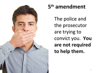 5 th  amendment The police and the prosecutor are trying to convict you.  You are not required to help them. 
