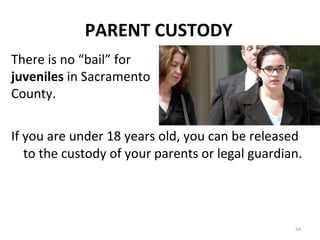 PARENT CUSTODY If you are under 18 years old, you can be released to the custody of your parents or legal guardian. There is no “bail” for  juveniles  in Sacramento County. 