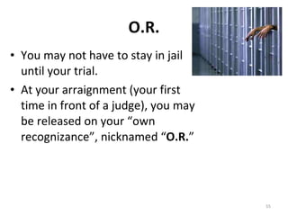 O.R. You may not have to stay in jail until your trial. At your arraignment (your first time in front of a judge), you may be released on your “own recognizance”, nicknamed “ O.R. ” 