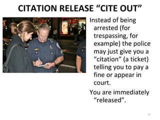 CITATION RELEASE “CITE OUT” Instead of being arrested (for trespassing, for example) the police may just give you a “citation” (a ticket) telling you to pay a fine or appear in court. You are immediately “released”. 