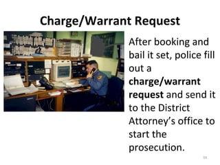 Charge/Warrant Request After booking and bail it set, police fill out a  charge/warrant request  and send it to the District Attorney’s office to start the prosecution. 