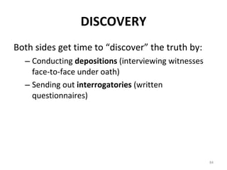 DISCOVERY Both sides get time to “discover” the truth by: Conducting  depositions  (interviewing witnesses face-to-face under oath) Sending out  interrogatories  (written questionnaires) 