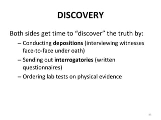DISCOVERY Both sides get time to “discover” the truth by: Conducting  depositions  (interviewing witnesses face-to-face under oath) Sending out  interrogatories  (written questionnaires) Ordering lab tests on physical evidence 
